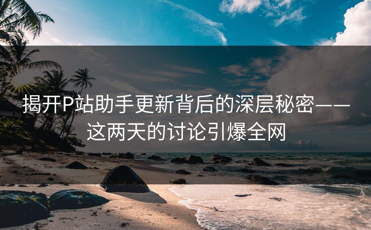 揭开P站助手更新背后的深层秘密——这两天的讨论引爆全网-第1张图片-p站搬运工影视网 | p站网页版推荐站 揭开P站助手更新背后的深层秘密——这两天的讨论引爆全网-第1张图片-p站搬运工影视网 | p站网页版推荐站