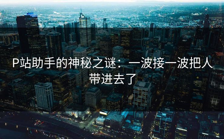 P站助手的神秘之谜:一波接一波把人带进去了-第1张图片-p站搬运工影视网 | p站网页版推荐站 P站助手的神秘之谜:一波接一波把人带进去了-第1张图片-p站搬运工影视网 | p站网页版推荐站