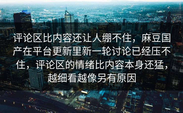 评论区比内容还让人绷不住,麻豆国产在平台更新里新一轮讨论已经压不住,评论区的情绪比内容本身还猛,越细看越像另有原因-第1张图片-p站搬运工影视网 | p站网页版推荐站 评论区比内容还让人绷不住,麻豆国产在平台更新里新一轮讨论已经压不住,评论区的情绪比内容本身还猛,越细看越像另有原因-第1张图片-p站搬运工影视网 | p站网页版推荐站