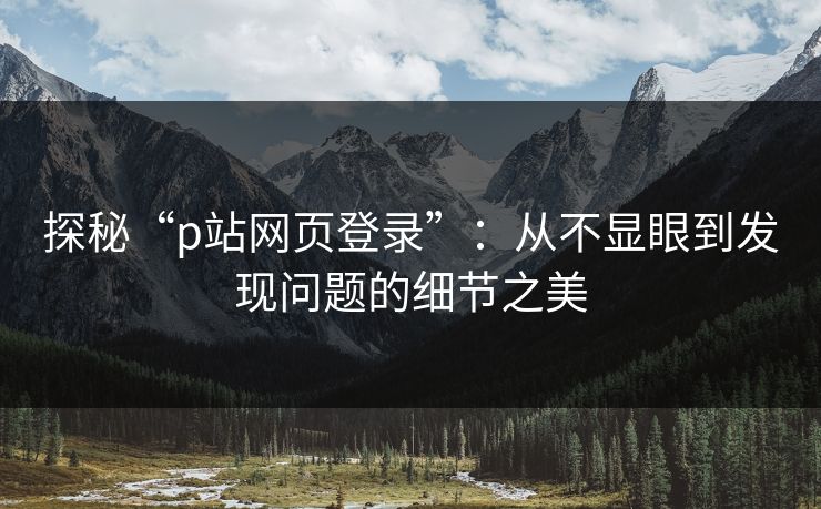 探秘“p站网页登录”：从不显眼到发现问题的细节之美-第1张图片-p站搬运工影视网 | p站网页版推荐站