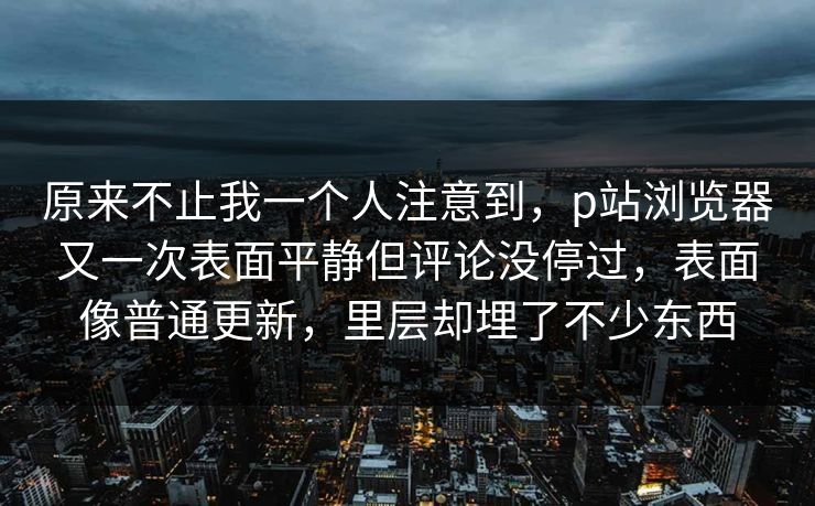 原来不止我一个人注意到,p站浏览器又一次表面平静但评论没停过,表面像普通更新,里层却埋了不少东西-第1张图片-p站搬运工影视网 | p站网页版推荐站 原来不止我一个人注意到,p站浏览器又一次表面平静但评论没停过,表面像普通更新,里层却埋了不少东西-第1张图片-p站搬运工影视网 | p站网页版推荐站