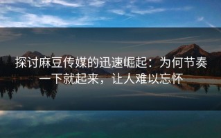 探讨麻豆传媒的迅速崛起：为何节奏一下就起来，让人难以忘怀