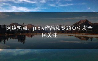 网络热点：pixiv作品和专题页引发全民关注
