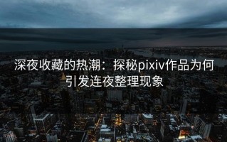 深夜收藏的热潮：探秘pixiv作品为何引发连夜整理现象