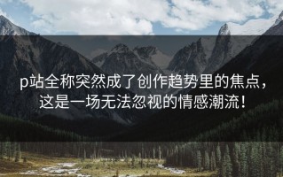 p站全称突然成了创作趋势里的焦点，这是一场无法忽视的情感潮流！