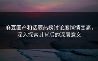 麻豆国产和话题热榜讨论度悄悄变高，深入探索其背后的深层意义