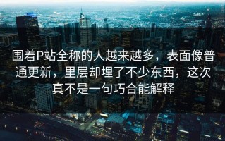 围着P站全称的人越来越多，表面像普通更新，里层却埋了不少东西，这次真不是一句巧合能解释