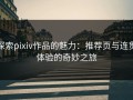 探索pixiv作品的魅力：推荐页与连贯体验的奇妙之旅