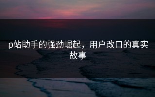 p站助手的强劲崛起，用户改口的真实故事