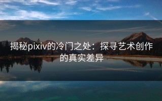 揭秘pixiv的冷门之处：探寻艺术创作的真实差异