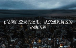 p站网页登录的迷思：从沉迷到解脱的心路历程
