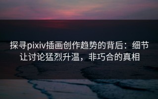 探寻pixiv插画创作趋势的背后：细节让讨论猛烈升温，非巧合的真相