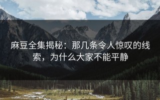 麻豆全集揭秘：那几条令人惊叹的线索，为什么大家不能平静