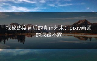 探秘热度背后的真正艺术：pixiv画师的深藏不露