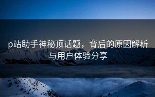 p站助手神秘顶话题，背后的原因解析与用户体验分享