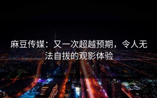麻豆传媒：又一次超越预期，令人无法自拔的观影体验