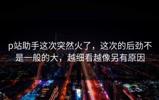 p站助手这次突然火了，这次的后劲不是一般的大，越细看越像另有原因