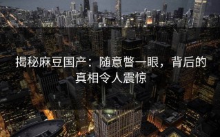 揭秘麻豆国产：随意瞥一眼，背后的真相令人震惊