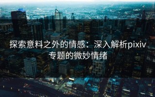 探索意料之外的情感：深入解析pixiv专题的微妙情绪