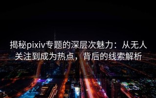 揭秘pixiv专题的深层次魅力：从无人关注到成为热点，背后的线索解析