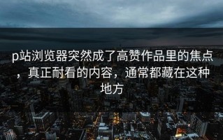 p站浏览器突然成了高赞作品里的焦点，真正耐看的内容，通常都藏在这种地方