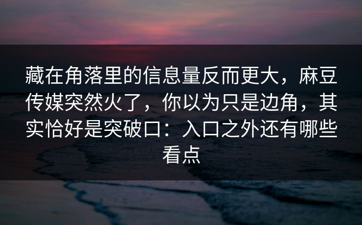 藏在角落里的信息量反而更大,麻豆传媒突然火了,你以为只是边角,其实恰好是突破口:入口之外还有哪些看点-第1张图片-p站搬运工影视网 | p站网页版推荐站 藏在角落里的信息量反而更大,麻豆传媒突然火了,你以为只是边角,其实恰好是突破口:入口之外还有哪些看点-第1张图片-p站搬运工影视网 | p站网页版推荐站