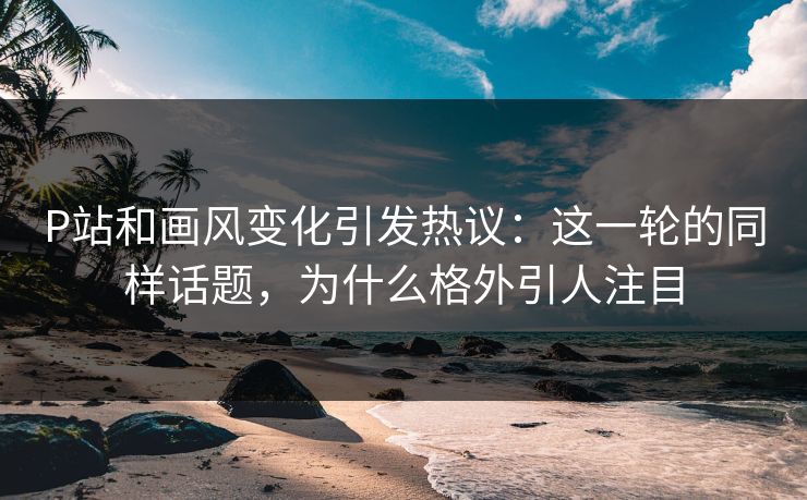 P站和画风变化引发热议:这一轮的同样话题,为什么格外引人注目-第1张图片-p站搬运工影视网 | p站网页版推荐站 P站和画风变化引发热议:这一轮的同样话题,为什么格外引人注目-第1张图片-p站搬运工影视网 | p站网页版推荐站