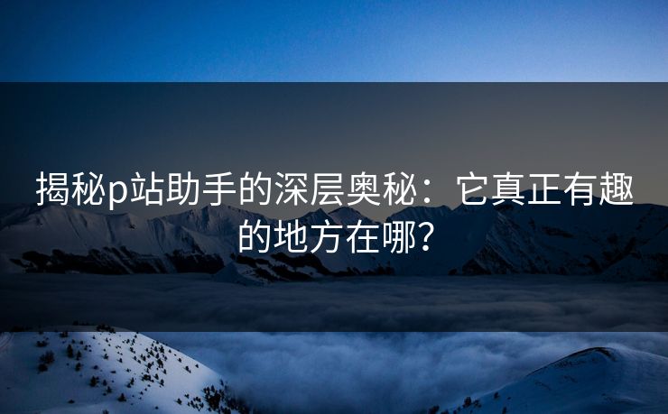 揭秘p站助手的深层奥秘：它真正有趣的地方在哪？-第1张图片-p站搬运工影视网 | p站网页版推荐站