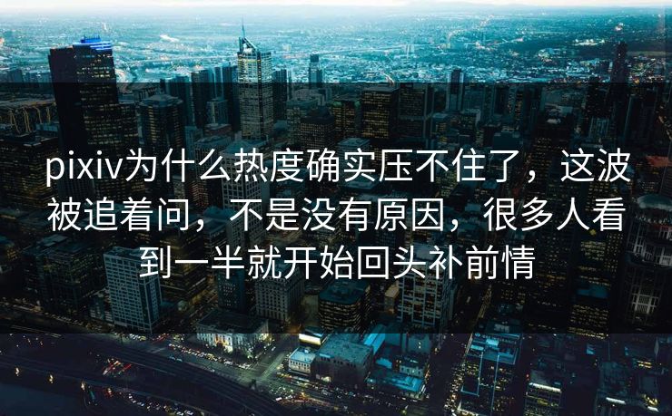 pixiv为什么热度确实压不住了，这波被追着问，不是没有原因，很多人看到一半就开始回头补前情-第1张图片-p站搬运工影视网 | p站网页版推荐站