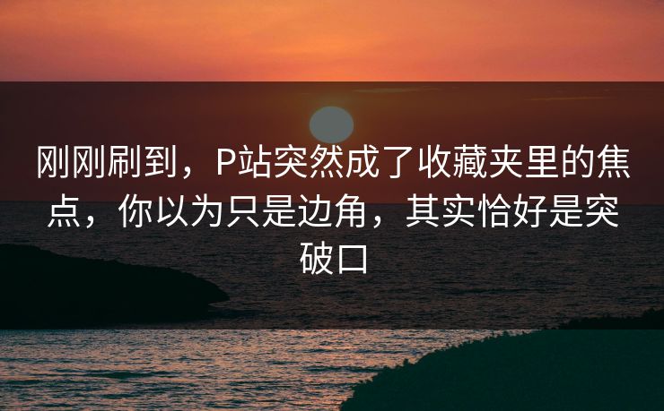 刚刚刷到，P站突然成了收藏夹里的焦点，你以为只是边角，其实恰好是突破口-第1张图片-p站搬运工影视网 | p站网页版推荐站