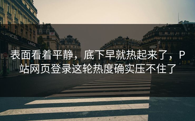 表面看着平静,底下早就热起来了,P站网页登录这轮热度确实压不住了-第1张图片-p站搬运工影视网 | p站网页版推荐站 表面看着平静,底下早就热起来了,P站网页登录这轮热度确实压不住了-第1张图片-p站搬运工影视网 | p站网页版推荐站