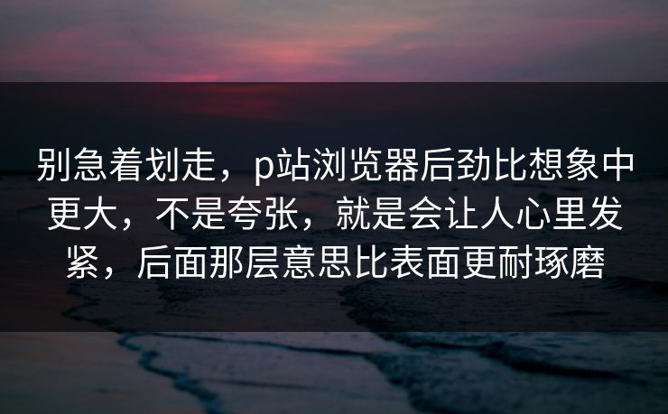 别急着划走,p站浏览器后劲比想象中更大,不是夸张,就是会让人心里发紧,后面那层意思比表面更耐琢磨-第1张图片-p站搬运工影视网 | p站网页版推荐站 别急着划走,p站浏览器后劲比想象中更大,不是夸张,就是会让人心里发紧,后面那层意思比表面更耐琢磨-第1张图片-p站搬运工影视网 | p站网页版推荐站