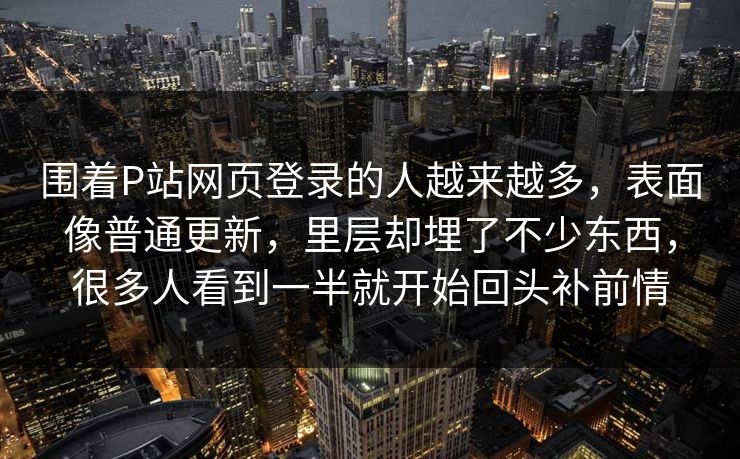 围着P站网页登录的人越来越多,表面像普通更新,里层却埋了不少东西,很多人看到一半就开始回头补前情-第1张图片-p站搬运工影视网 | p站网页版推荐站 围着P站网页登录的人越来越多,表面像普通更新,里层却埋了不少东西,很多人看到一半就开始回头补前情-第1张图片-p站搬运工影视网 | p站网页版推荐站