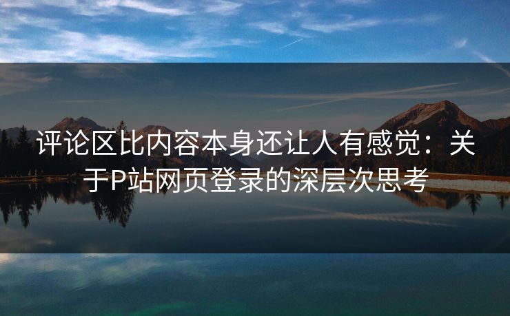 评论区比内容本身还让人有感觉：关于P站网页登录的深层次思考-第1张图片-p站搬运工影视网 | p站网页版推荐站