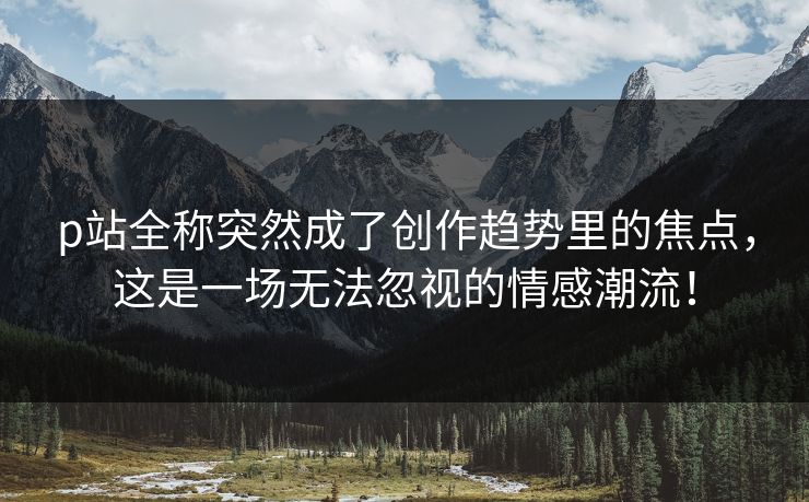 p站全称突然成了创作趋势里的焦点,这是一场无法忽视的情感潮流!-第1张图片-p站搬运工影视网 | p站网页版推荐站 p站全称突然成了创作趋势里的焦点,这是一场无法忽视的情感潮流!-第1张图片-p站搬运工影视网 | p站网页版推荐站