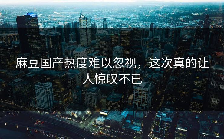 麻豆国产热度难以忽视,这次真的让人惊叹不已-第1张图片-p站搬运工影视网 | p站网页版推荐站 麻豆国产热度难以忽视,这次真的让人惊叹不已-第1张图片-p站搬运工影视网 | p站网页版推荐站