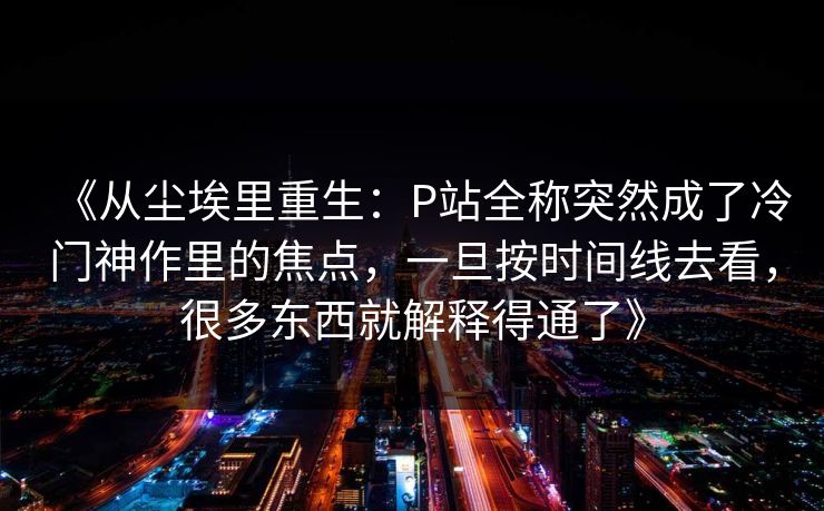 《从尘埃里重生:P站全称突然成了冷门神作里的焦点,一旦按时间线去看,很多东西就解释得通了》-第1张图片-p站搬运工影视网 | p站网页版推荐站 《从尘埃里重生:P站全称突然成了冷门神作里的焦点,一旦按时间线去看,很多东西就解释得通了》-第1张图片-p站搬运工影视网 | p站网页版推荐站