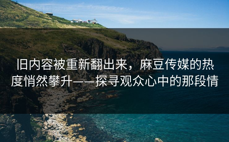 旧内容被重新翻出来，麻豆传媒的热度悄然攀升——探寻观众心中的那段情-第1张图片-p站搬运工影视网 | p站网页版推荐站
