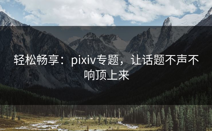 轻松畅享：pixiv专题，让话题不声不响顶上来-第1张图片-p站搬运工影视网 | p站网页版推荐站