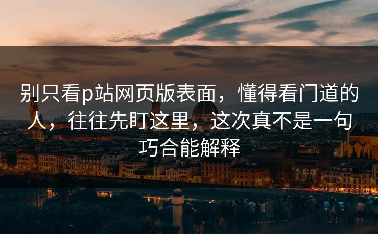 别只看p站网页版表面，懂得看门道的人，往往先盯这里，这次真不是一句巧合能解释-第1张图片-p站搬运工影视网 | p站网页版推荐站
