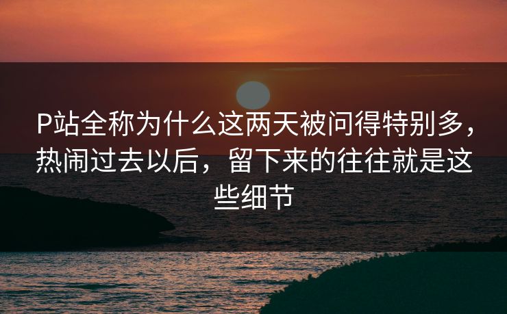 P站全称为什么这两天被问得特别多,热闹过去以后,留下来的往往就是这些细节-第1张图片-p站搬运工影视网 | p站网页版推荐站 P站全称为什么这两天被问得特别多,热闹过去以后,留下来的往往就是这些细节-第1张图片-p站搬运工影视网 | p站网页版推荐站