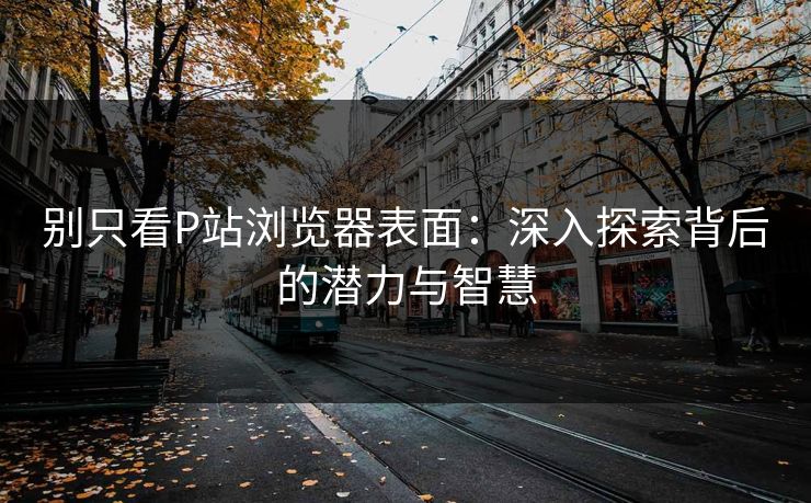 别只看P站浏览器表面：深入探索背后的潜力与智慧-第1张图片-p站搬运工影视网 | p站网页版推荐站