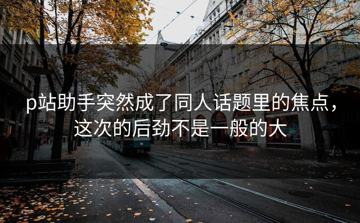 p站助手突然成了同人话题里的焦点，这次的后劲不是一般的大-第1张图片-p站搬运工影视网 | p站网页版推荐站