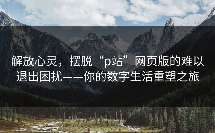 解放心灵,摆脱“p站”网页版的难以退出困扰——你的数字生活重塑之旅-第1张图片-p站搬运工影视网 | p站网页版推荐站 解放心灵,摆脱“p站”网页版的难以退出困扰——你的数字生活重塑之旅-第1张图片-p站搬运工影视网 | p站网页版推荐站
