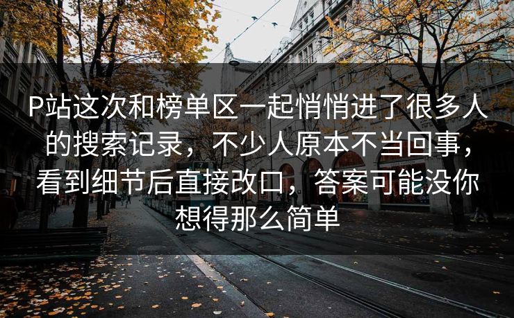 P站这次和榜单区一起悄悄进了很多人的搜索记录,不少人原本不当回事,看到细节后直接改口,答案可能没你想得那么简单-第1张图片-p站搬运工影视网 | p站网页版推荐站 P站这次和榜单区一起悄悄进了很多人的搜索记录,不少人原本不当回事,看到细节后直接改口,答案可能没你想得那么简单-第1张图片-p站搬运工影视网 | p站网页版推荐站