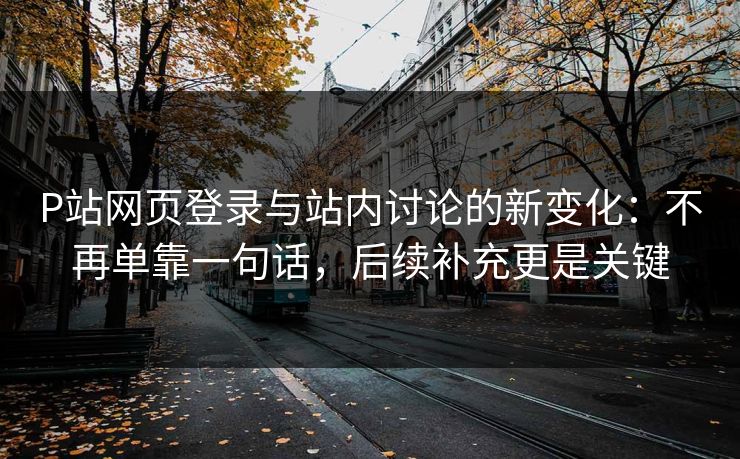 P站网页登录与站内讨论的新变化：不再单靠一句话，后续补充更是关键-第1张图片-p站搬运工影视网 | p站网页版推荐站
