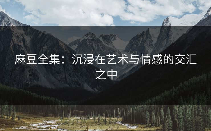 麻豆全集:沉浸在艺术与情感的交汇之中-第1张图片-p站搬运工影视网 | p站网页版推荐站 麻豆全集:沉浸在艺术与情感的交汇之中-第1张图片-p站搬运工影视网 | p站网页版推荐站