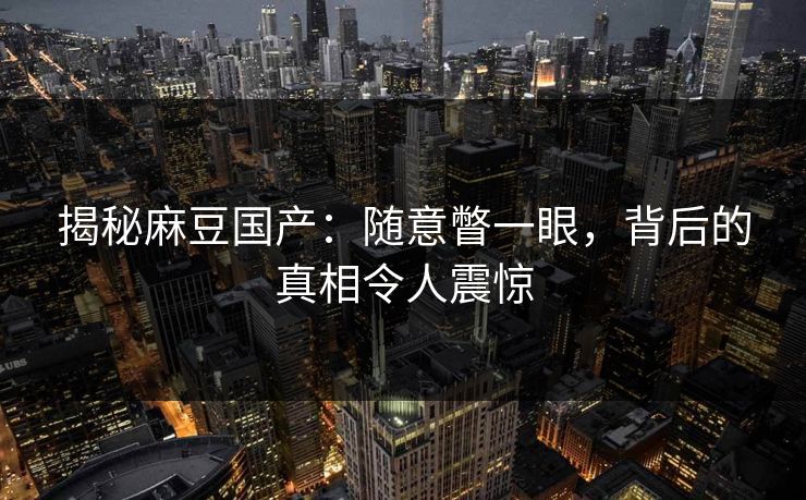 揭秘麻豆国产：随意瞥一眼，背后的真相令人震惊-第1张图片-p站搬运工影视网 | p站网页版推荐站