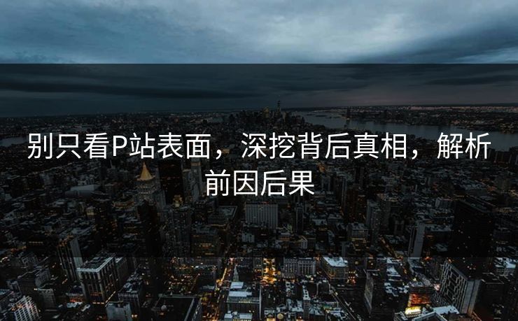 别只看P站表面,深挖背后真相,解析前因后果-第1张图片-p站搬运工影视网 | p站网页版推荐站 别只看P站表面,深挖背后真相,解析前因后果-第1张图片-p站搬运工影视网 | p站网页版推荐站