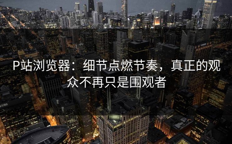 P站浏览器：细节点燃节奏，真正的观众不再只是围观者-第1张图片-p站搬运工影视网 | p站网页版推荐站